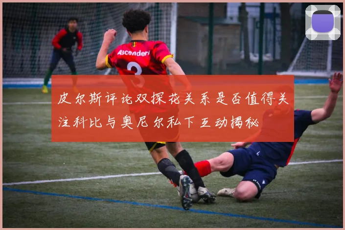 皮尔斯评论双探花关系是否值得关注科比与奥尼尔私下互动揭秘