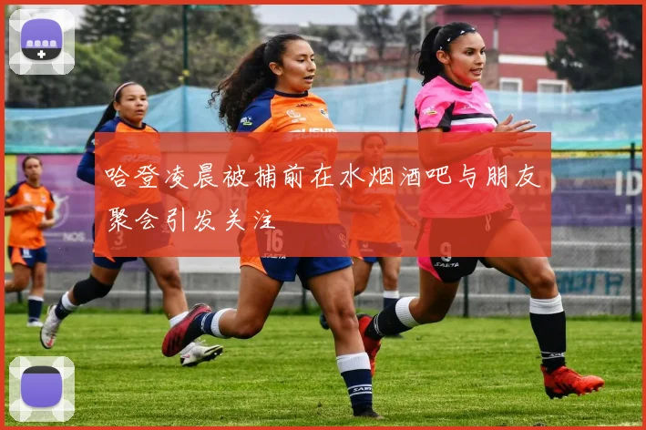 哈登凌晨被捕前在水烟酒吧与朋友聚会引发关注