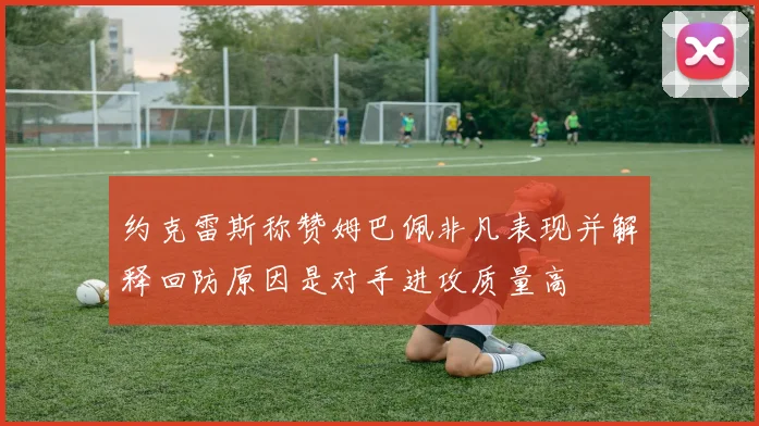 约克雷斯称赞姆巴佩非凡表现并解释回防原因是对手进攻质量高