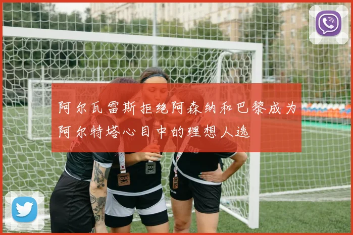 阿尔瓦雷斯拒绝阿森纳和巴黎成为阿尔特塔心目中的理想人选