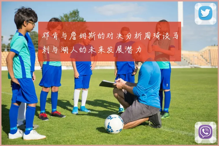 邓肯与詹姆斯的对决分析周琦谈马刺与湖人的未来发展潜力