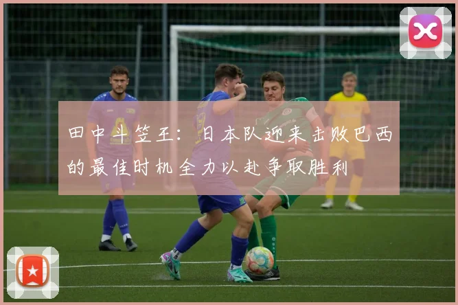 田中斗笠王：日本队迎来击败巴西的最佳时机全力以赴争取胜利