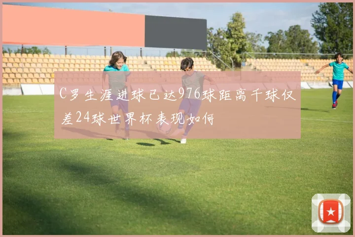 C罗生涯进球已达976球距离千球仅差24球世界杯表现如何
