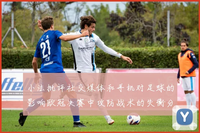 小法批评社交媒体和手机对足球的影响欧冠决赛中攻防战术的失衡分析