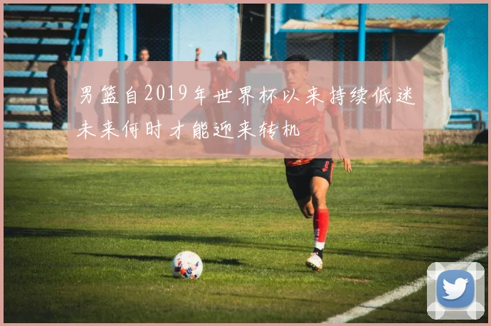 男篮自2019年世界杯以来持续低迷未来何时才能迎来转机