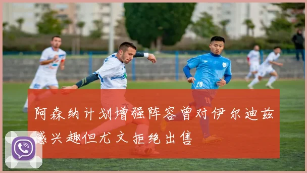 阿森纳计划增强阵容曾对伊尔迪兹感兴趣但尤文拒绝出售