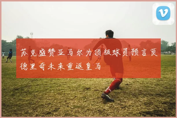 苏克盛赞亚马尔为顶级球员预言莫德里奇未来重返皇马