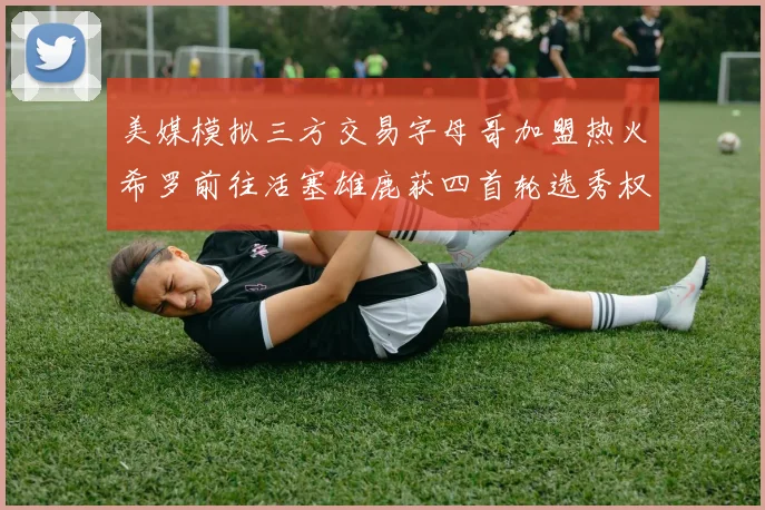 美媒模拟三方交易字母哥加盟热火希罗前往活塞雄鹿获四首轮选秀权与两次互换权