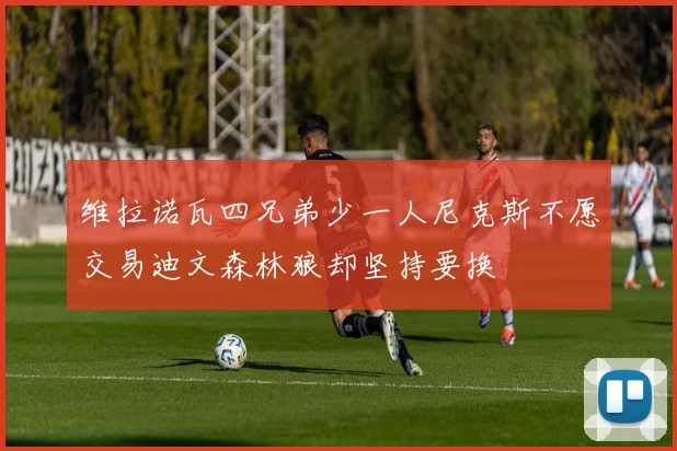 维拉诺瓦四兄弟少一人尼克斯不愿交易迪文森林狼却坚持要换