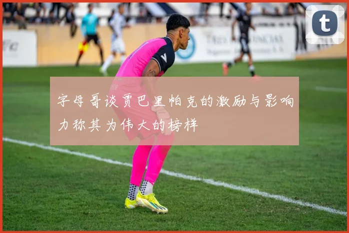 字母哥谈贾巴里帕克的激励与影响力称其为伟大的榜样