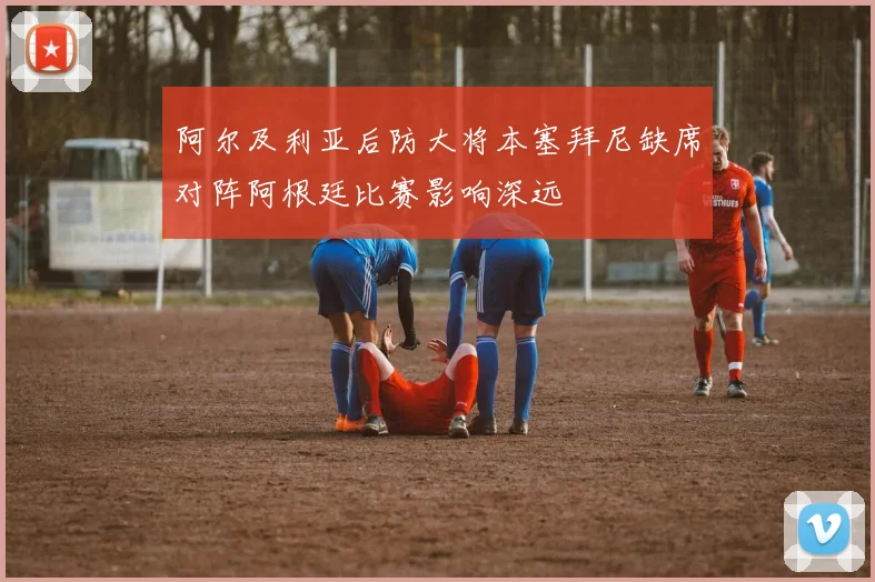 阿尔及利亚后防大将本塞拜尼缺席对阵阿根廷比赛影响深远